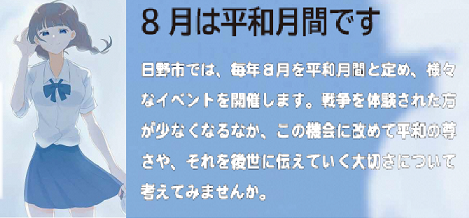 参考画像 令和3年度平和事業パンフレット(一部) 「8月は平和月間です。日野市では、毎年8月を平和月間と定め、様々なイベントを開催します、戦争を体験された方が少なくなるなか、この機会に改めて平和の尊さや、それを後世に伝えていく大切さについて考えてみませんか。」
