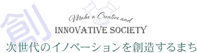 創る 次世代のイノベーションを創造するまち Make a Creative and innovative society