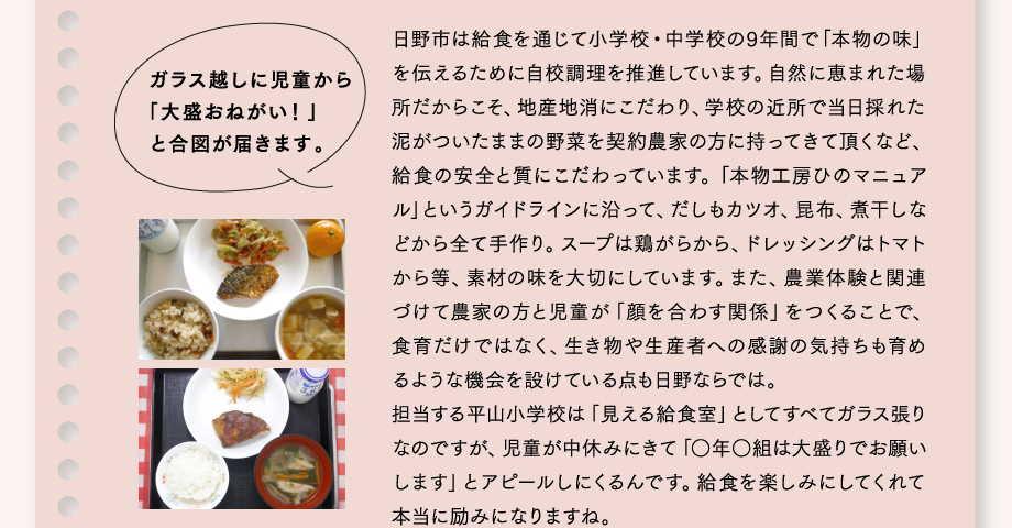ガラス越しに児童から「大盛おねがい！」と合図が届きます。
日野市は給食を通じて小学校・中学校の9年間で「本物の味」を伝えるために自校調理を推進しています。自然に恵まれた場所だからこそ、地産地消にこだわり、学校の近所で当日採れた泥がついたままの野菜を契約農家の方に持ってきて頂くなど、給食の安全と質にこだわっています。「本物工房ひのマニュアル」というガイドラインに沿って、だしもカツオ、昆布、煮干しなどから全て手作り。スープは鶏がらから、ドレッシングはトマトから等、素材の味を大切にしています。また、農業体験と関連づけて農家の方と児童が「顔を合わす関係」をつくることで、食育だけではなく、生き物や生産者への感謝の気持ちも育めるような機会を設けている点も日野ならでは。担当する平山小学校は「見える給食室」としてすべてガラス張りなのですが、児童が中休みにきて「○年○組は大盛りでお願いします」とアピールしにくるんです。給食を楽しみにしてくれて本当に励みになりますね。
