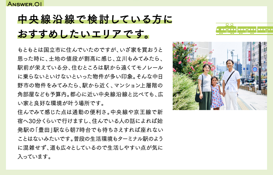 Answer.01　中央線沿線で検討している方におすすめしたいエリアです。もともとは国立市に住んでいたのですが、いざ家を買おうと思った時に、土地の値段が割高に感じ、立川もみてみたら、駅前が栄えている分、住むところは駅から遠くてモノレールに乗らないといけないといった物件が多い印象。そんな中日野市の物件をみてみたら、駅から近く、マンション上層階の角部屋なども予算内。都心に近い中央線沿線と比べても、広い家と良好な環境が叶う場所です。
住んでみて感じた点は通勤の便利さ。中央線や京王線で新宿へ30分くらいで行けますし、住んでいる人の話によれば始発駅の「豊田」駅なら朝7時台でも待ちさえすれば座れないことはないみたいです。普段の生活環境もターミナル駅のように混雑せず、道も広々としているので生活しやすい点が気に入っています。