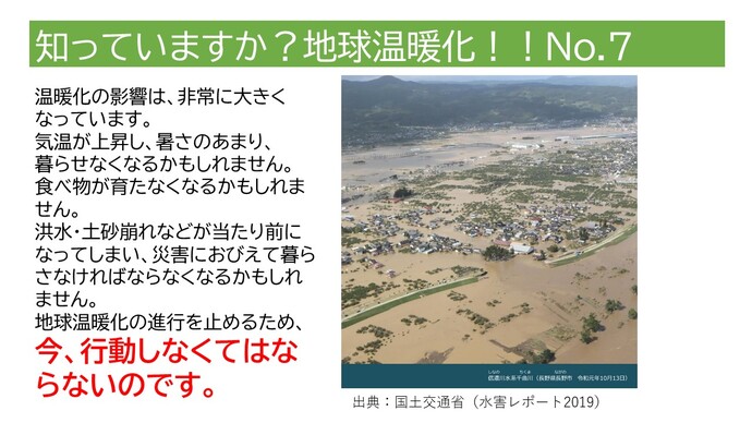 温暖化の影響は、非常に大きくなっています。気温が上昇し、暑さのあまり、暮らせなくなるかもしれません。食べ物が育たなくなるかもしれません。洪水・土砂崩れなどが当たり前になってしまい、災害におびえて暮らさなければならなくなるかもしれません。地球温暖化の進行を止めるため、今、行動しなくてはならないのです。(長野県長野市での洪水の写真)