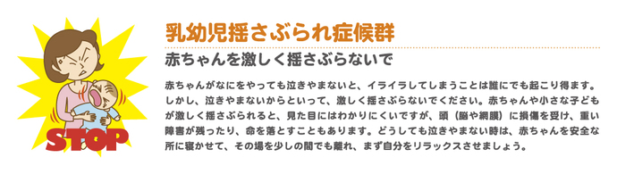 乳幼児揺さぶられ症候群 赤ちゃんや小さな子どもが激しく揺さぶられると、見た目にはわかりにくいですが、頭(脳や網膜)に損傷を受け、障害が残ったり、命を落とすこともあります。どうしても泣き止まない時は、赤ちゃんを安全なところに寝かせ、その場を少しの間でも離れ、まず自分をリラックスさせましょう。
