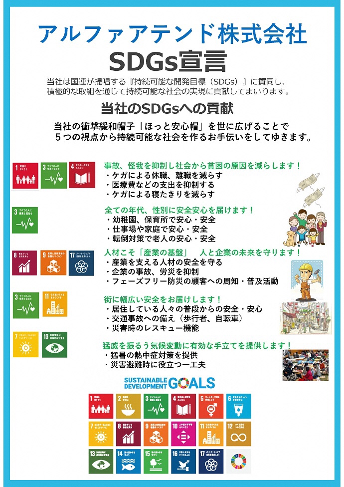 アルファアテンド株式会社 SDGs宣言書 当社は国連が提唱する『持続可能な開発⽬標(SDGs)』に賛同し、 積極的な取組を通じて持続可能な社会の実現に貢献してまいります。 当社のSDGsへの貢献 当社の衝撃緩和帽⼦「ほっと安⼼帽」を世に広げることで 5つの視点から持続可能な社会を作るお⼿伝いをしてゆきます。 事故、怪我を抑制し社会から貧困の原因を減らします! ・ケガによる休職、離職を減らす ・医療費などの⽀出を抑制する ・ケガによる寝たきりを減らす 全ての年代、性別に安全安⼼を届けます! ・幼稚園、保育所で安⼼・安全 ・仕事場や家庭で安⼼・安全 ・転倒対策で⽼⼈の安⼼・安全 ⼈材こそ「産業の基盤」⼈と企業の未来を守ります! ・産業を⽀える⼈材の安全を守る ・企業の事故、労災を抑制 ・フェーズフリー防災の顧客への周知・普及活動 街に幅広い安全をお届けします! ・居住している⼈々の普段からの安全・安⼼ ・交通事故への備え(歩⾏者、⾃転⾞) ・災害時のレスキュー機能 猛威を振るう気候変動に有効な⼿⽴てを提供します! ・猛暑の熱中症対策を提供 ・災害避難時に役⽴つ⼀⼯夫