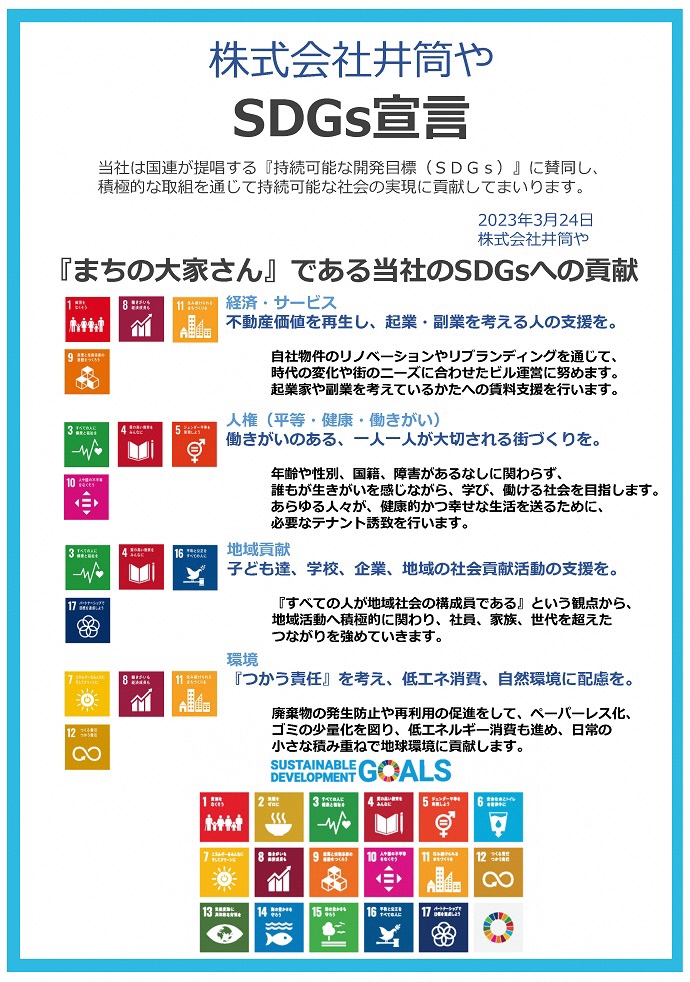 株式会社井筒や SDGs宣言書  当社は国連が提唱する『持続可能な開発⽬標(SDGs)』に賛同し、 積極的な取組を通じて持続可能な社会の実現に貢献してまいります。 2023年3⽉24⽇ 株式会社井筒や 『まちの⼤家さん』である当社のSDGsへの貢献 経済・サービス 不動産価値を再⽣し、起業・副業を考える⼈の⽀援を。 ⼈権(平等・健康・働きがい) 働きがいのある、⼀⼈⼀⼈が⼤切される街づくりを。 地域貢献 ⼦ども達、学校、企業、地域の社会貢献活動の⽀援を。 環境 『つかう責任』を考え、低エネ消費、⾃然環境に配慮を。