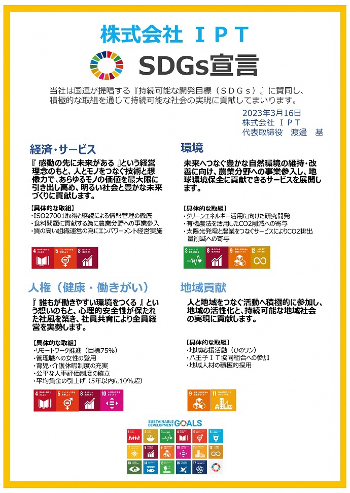 株式会社IPT SDGs宣言書 当社は国連が提唱する『持続可能な開発目標(SDGs)』に賛同し、積極的な取組を通じて持続可能な社会の実現に貢献してまいります。  2023年3⽉16⽇ 株式会社IPT 代表取締役 渡邊基 経済・サービス 『感動の先に未来がある』という経営理念のもと、人とモノをつなぐ技術と想像力で、あらゆるモノの価値を最大限に引き出し高め、明るい社会と豊かな未来づくりに貢献します。 環境 未来へつなぐ豊かな自然環境の維持・改善に向け、農業分野への事業参⼊し、地球環境保全に貢献できるサービスを展開します。 人権(健康・働きがい) 『誰もが働きやすい環境をつくる』という想いのもと、心理的安全性が保たれた社風を築き、社員共育により全員経営を実勢します。 地域貢献 人と地域をつなぐ活動へ積極的に参加し、地域の活性化と、持続可能な地域社会の実現に貢献します。