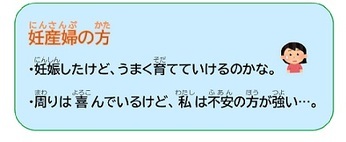 妊産婦の方 ・妊娠したけど、うまく育てていけるのかな。 ・周りは喜んでいるけど、私は不安の方が強い…。