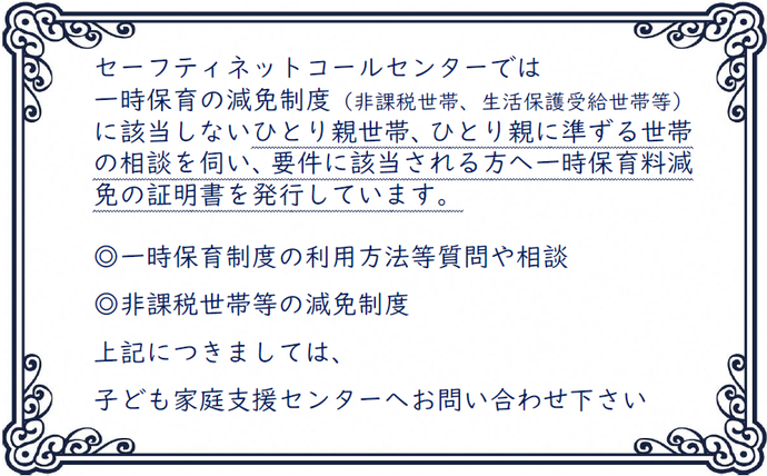 セーフティネットコールセンターでは 一時保育の減免制度(非課税世帯、生活保護受給世帯等)に該当しないひとり親世帯、ひとり親に準ずる世帯の相談を伺い、要件に該当される方へ一時保育料減免の証明書を発行しています。 ◎一時保育制度の利用方法等質問や相談 ◎非課税世帯等の減免制度 上記につきましては、 子ども家庭支援センターへお問い合わせ下さい