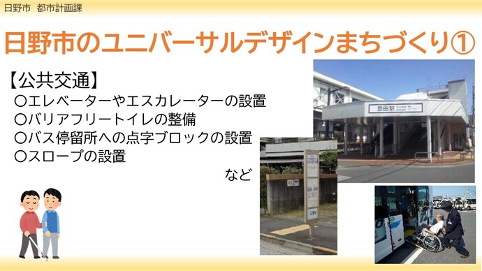 日野市のユニバーサルデザインのまちづくり事例について5種類紹介します。一つ目は公共交通に関する事業です。事業内容としては、エレベーターやエスカレーターの設置、バリアフリートイレの整備、バス停留所への点字ブロックの設置、スロープの設置などです。