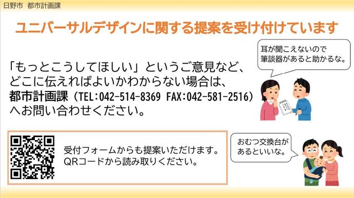 都市計画課では、ユニバーサルデザインに関する提案を受け付けています。「筆談器があるといい」、「おむつ交換台が欲しい」など、「もっとこうしてほしい」というご意見など、どこに伝えればよいかわからない場合は、都市計画課へお問い合わせください。電話番号は0425148369です。QRコードを利用して受付フォームから提案することも可能です。