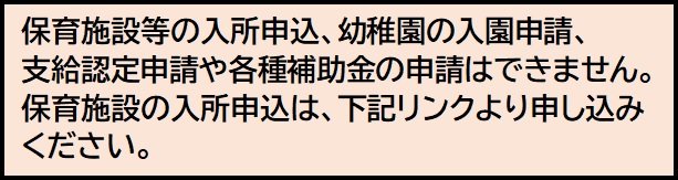 注意バナー:保育施設等の入所申込、幼稚園の入園申請、支給認定申請や各種補助金の申請はできません。保育施設の入所申込は、下記リンクよりお申し込みください。